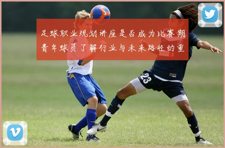 足球职业规划讲座是否成为比赛期青年球员了解行业与未来路径的重要资源