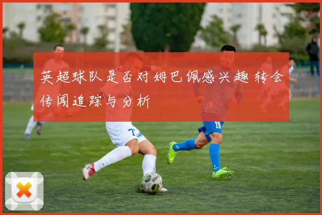 英超球队是否对姆巴佩感兴趣 转会传闻追踪与分析