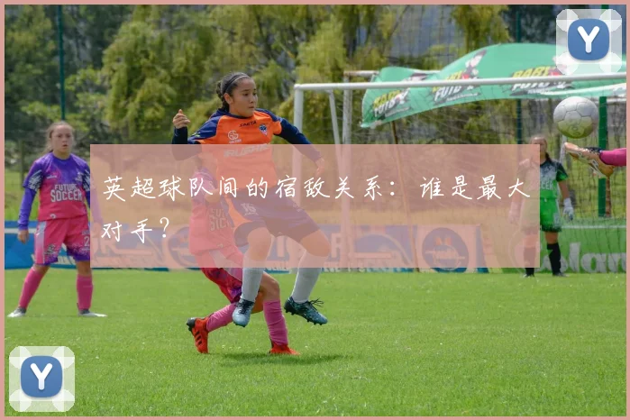 英超球队间的宿敌关系：谁是最大对手？