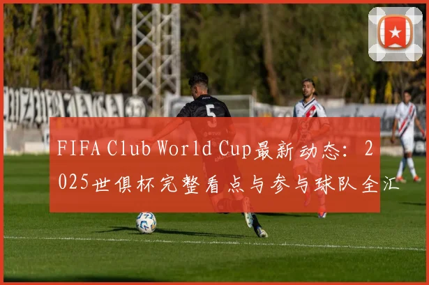 FIFA Club World Cup最新动态：2025世俱杯完整看点与参与球队全汇总