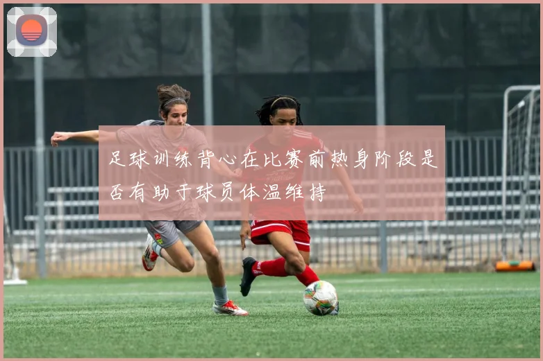 足球训练背心在比赛前热身阶段是否有助于球员体温维持